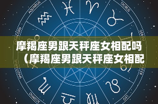 摩羯座男跟天秤座女相配吗（摩羯座男跟天秤座女相配吗婚姻）