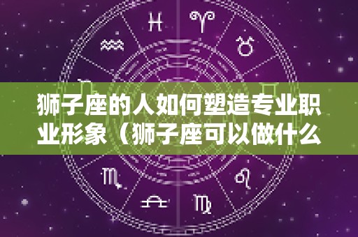 狮子座的人如何塑造专业职业形象（狮子座可以做什么职业）
