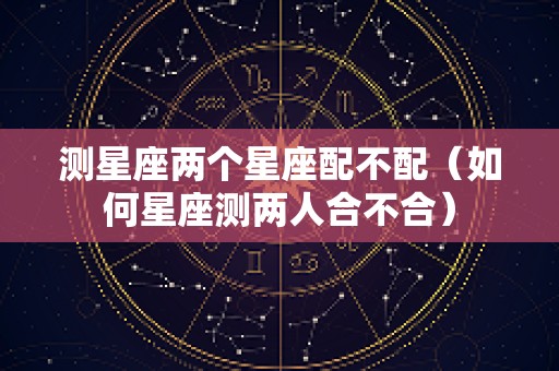 测星座两个星座配不配（如何星座测两人合不合）