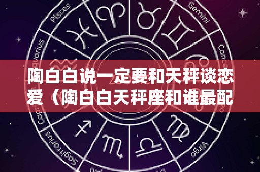陶白白说一定要和天秤谈恋爱（陶白白天秤座和谁最配）