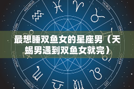 最想睡双鱼女的星座男（天蝎男遇到双鱼女就完）