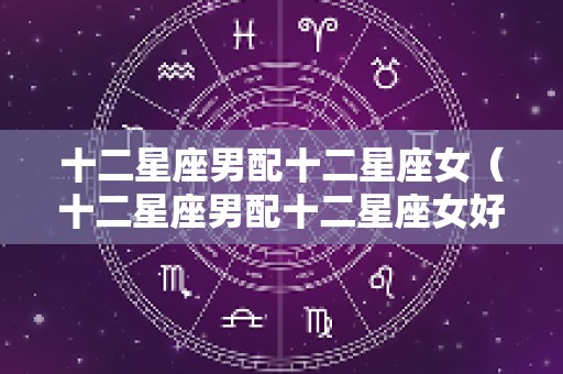 十二星座男配十二星座女（十二星座男配十二星座女好吗）