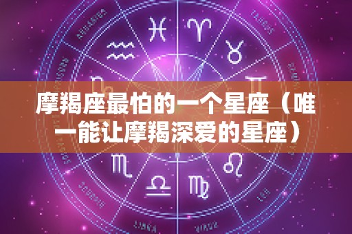 摩羯座最怕的一个星座（唯一能让摩羯深爱的星座）