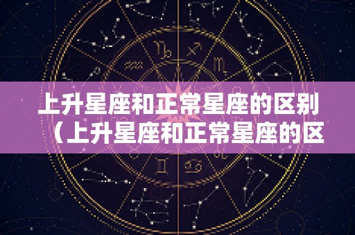 上升星座和正常星座的区别（上升星座和正常星座的区别是什么）