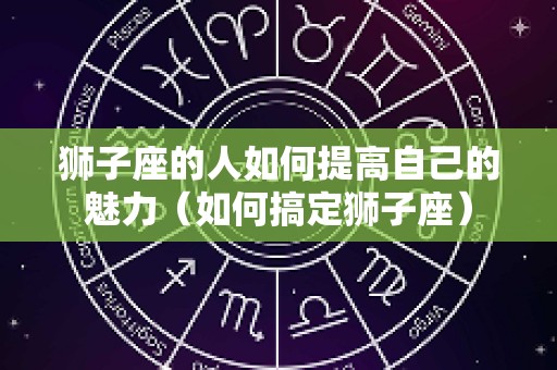 狮子座的人如何提高自己的魅力（如何搞定狮子座）