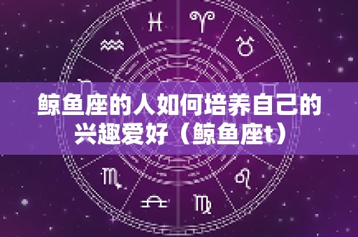 鲸鱼座的人如何培养自己的兴趣爱好（鲸鱼座t）