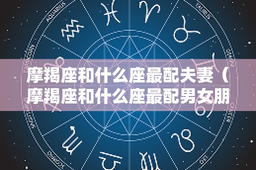 摩羯座和什么座最配夫妻（摩羯座和什么座最配男女朋友）