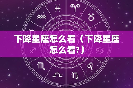 下降星座怎么看（下降星座怎么看?）