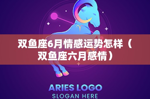 双鱼座6月情感运势怎样（双鱼座六月感情）