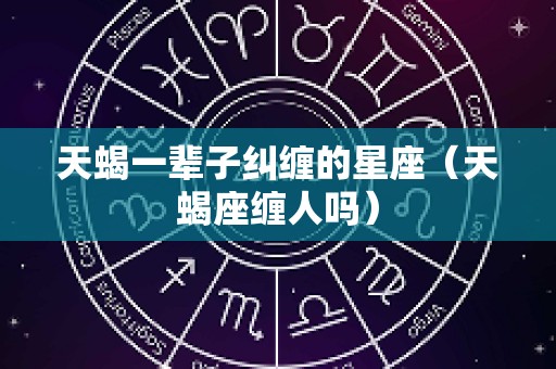 天蝎一辈子纠缠的星座（天蝎座缠人吗）