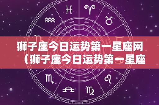 狮子座今日运势第一星座网（狮子座今日运势第一星座网官网）