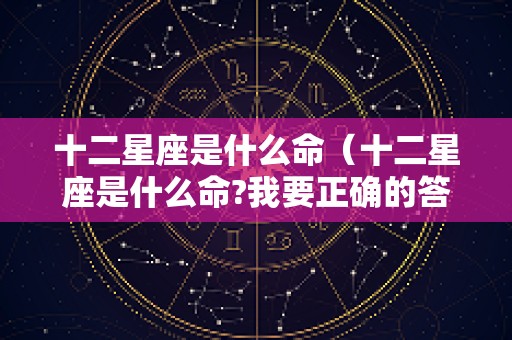 十二星座是什么命（十二星座是什么命?我要正确的答案）