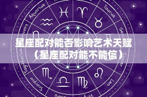 星座配对能否影响艺术天赋（星座配对能不能信）