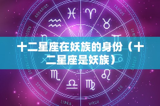十二星座在妖族的身份（十二星座是妖族）