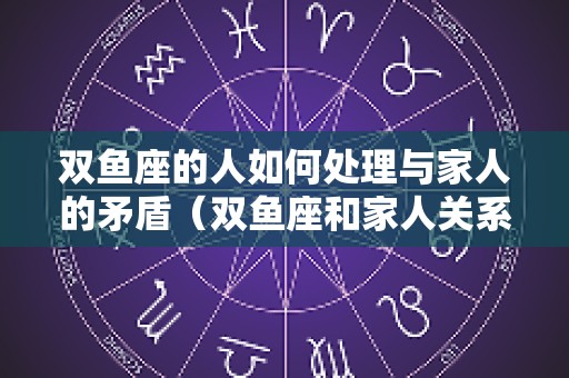 双鱼座的人如何处理与家人的矛盾（双鱼座和家人关系好不好）