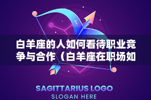 白羊座的人如何看待职业竞争与合作（白羊座在职场如何存活）