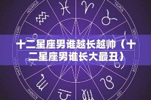 十二星座男谁越长越帅（十二星座男谁长大最丑）