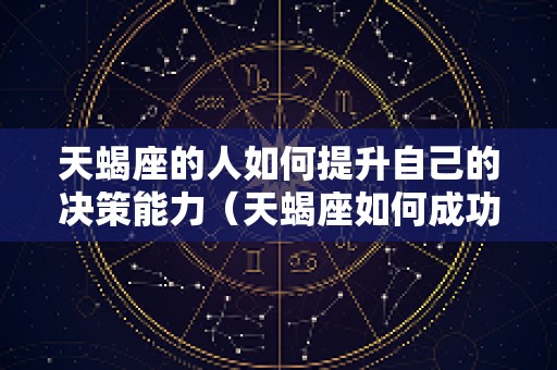 天蝎座的人如何提升自己的决策能力（天蝎座如何成功）