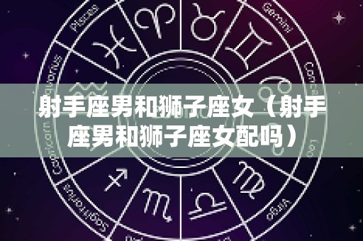 射手座男和狮子座女（射手座男和狮子座女配吗）