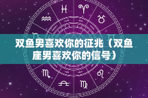双鱼男喜欢你的征兆（双鱼座男喜欢你的信号）
