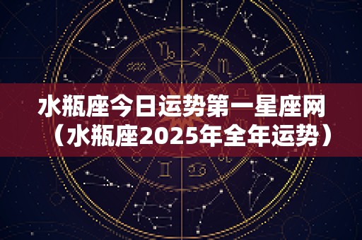 水瓶座今日运势第一星座网（水瓶座2025年全年运势）