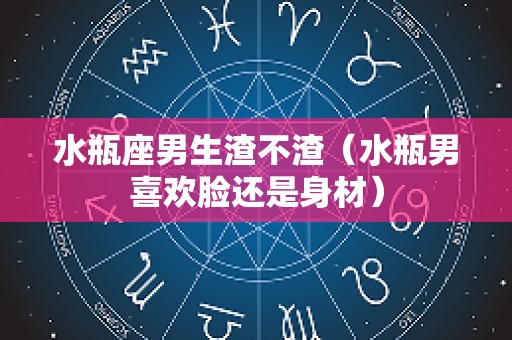水瓶座男生渣不渣（水瓶男喜欢脸还是身材）