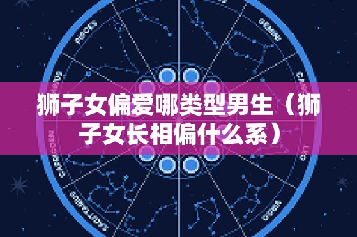 狮子女偏爱哪类型男生（狮子女长相偏什么系）