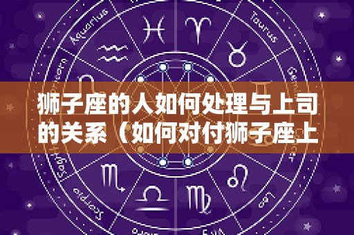 狮子座的人如何处理与上司的关系（如何对付狮子座上级）