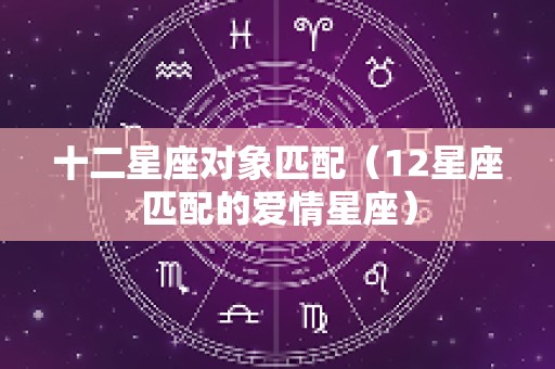 十二星座对象匹配（12星座匹配的爱情星座）