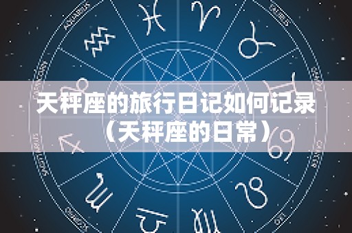 天秤座的旅行日记如何记录（天秤座的日常）