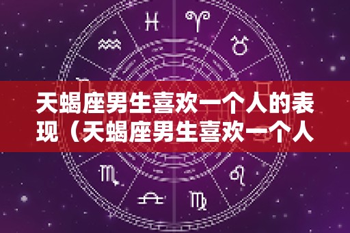 天蝎座男生喜欢一个人的表现（天蝎座男生喜欢一个人的表现超准）