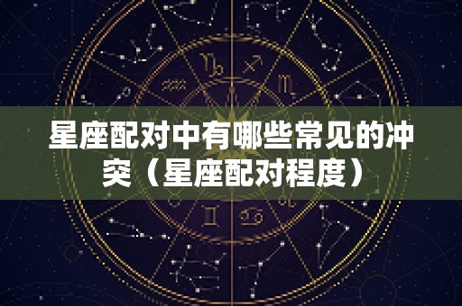 星座配对中有哪些常见的冲突（星座配对程度）