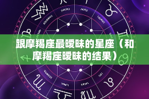 跟摩羯座最暧昧的星座（和摩羯座暧昧的结果）