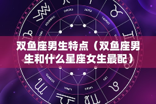 双鱼座男生特点（双鱼座男生和什么星座女生最配）