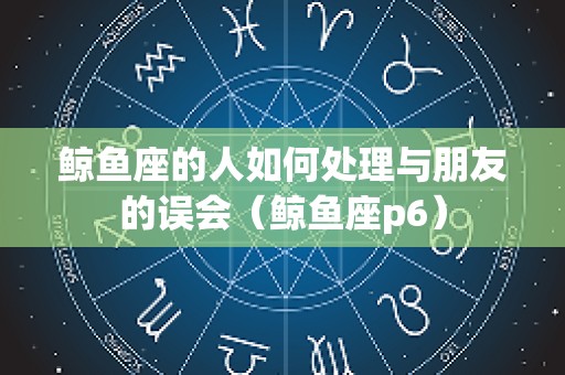 鲸鱼座的人如何处理与朋友的误会（鲸鱼座p6）