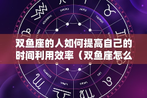 双鱼座的人如何提高自己的时间利用效率（双鱼座怎么提高智商）