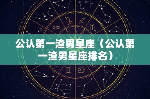 公认第一渣男星座（公认第一渣男星座排名）