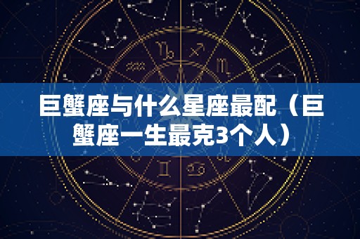 巨蟹座与什么星座最配（巨蟹座一生最克3个人）