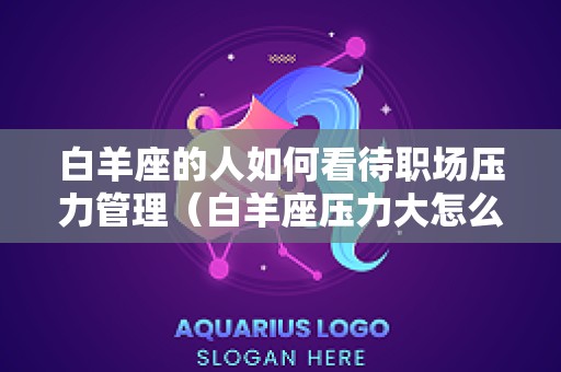 白羊座的人如何看待职场压力管理（白羊座压力大怎么安慰）