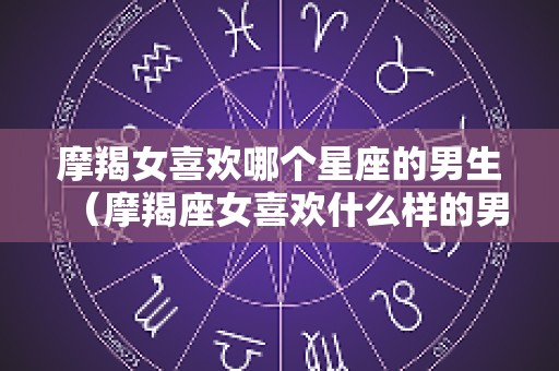 摩羯女喜欢哪个星座的男生（摩羯座女喜欢什么样的男孩子）