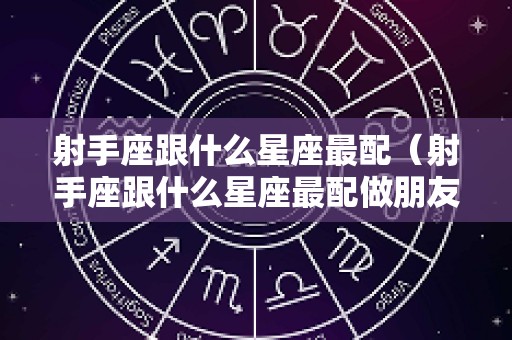 射手座跟什么星座最配（射手座跟什么星座最配做朋友）
