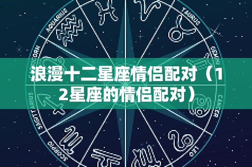 浪漫十二星座情侣配对（12星座的情侣配对）