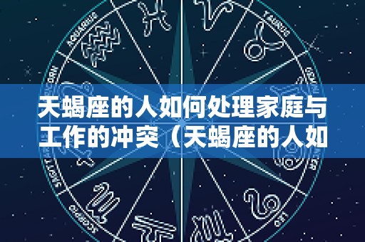 天蝎座的人如何处理家庭与工作的冲突（天蝎座的人如何处理家庭与工作的冲突呢）
