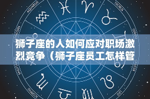 狮子座的人如何应对职场激烈竞争（狮子座员工怎样管理）