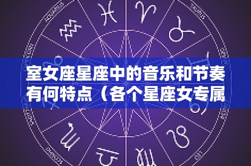 室女座星座中的音乐和节奏有何特点（各个星座女专属歌曲）