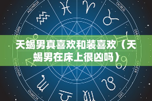 天蝎男真喜欢和装喜欢（天蝎男在床上很凶吗）