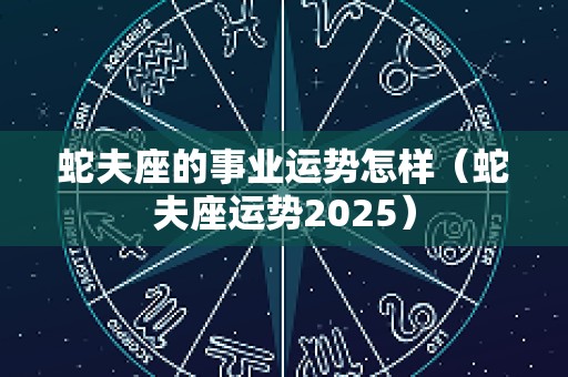 蛇夫座的事业运势怎样（蛇夫座运势2025）