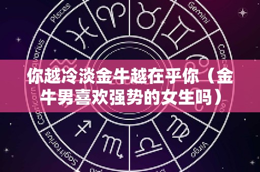 你越冷淡金牛越在乎你（金牛男喜欢强势的女生吗）