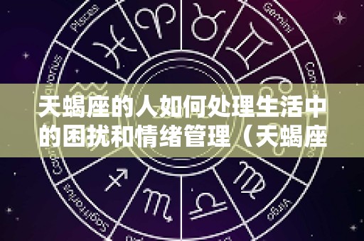 天蝎座的人如何处理生活中的困扰和情绪管理（天蝎座怎么处理人际关系）