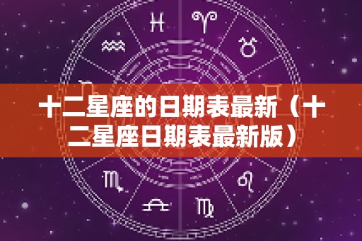 十二星座的日期表最新（十二星座日期表最新版）